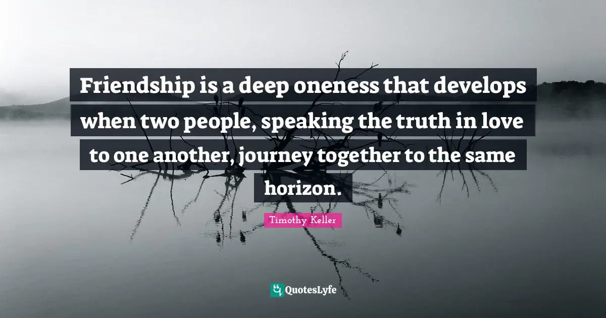 Friendship is a deep oneness that develops when two people, speaking the truth in love to one another, journey together to the same horizon.