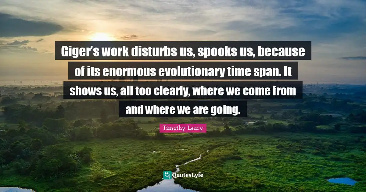 Timothy Leary Quotes: "Giger’s work disturbs us, spooks us, because of its enormous evolutionary time span. It shows us, all too clearly, where we come from and where we are going."