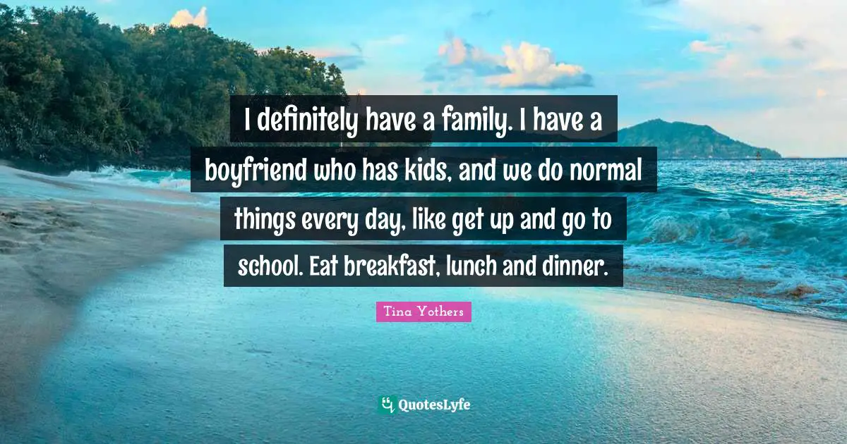 I definitely have a family. I have a boyfriend who has kids, and we do normal things every day, like get up and go to school. Eat breakfast, lunch and dinner.