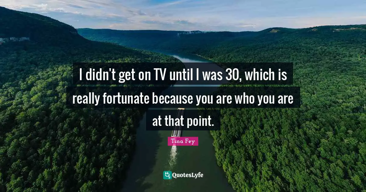 I didn't get on TV until I was 30, which is really fortunate because you are who you are at that point.