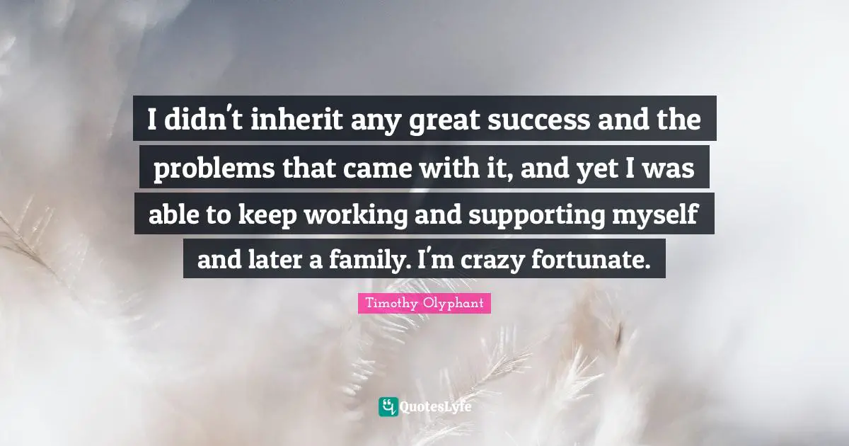 I didn't inherit any great success and the problems that came with it, and yet I was able to keep working and supporting myself and later a family. I'm crazy fortunate.
