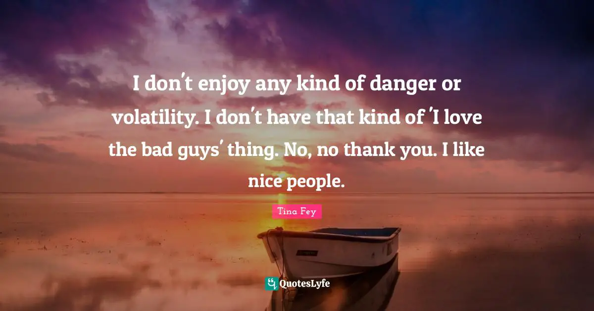 I don't enjoy any kind of danger or volatility. I don't have that kind of 'I love the bad guys' thing. No, no thank you. I like nice people.