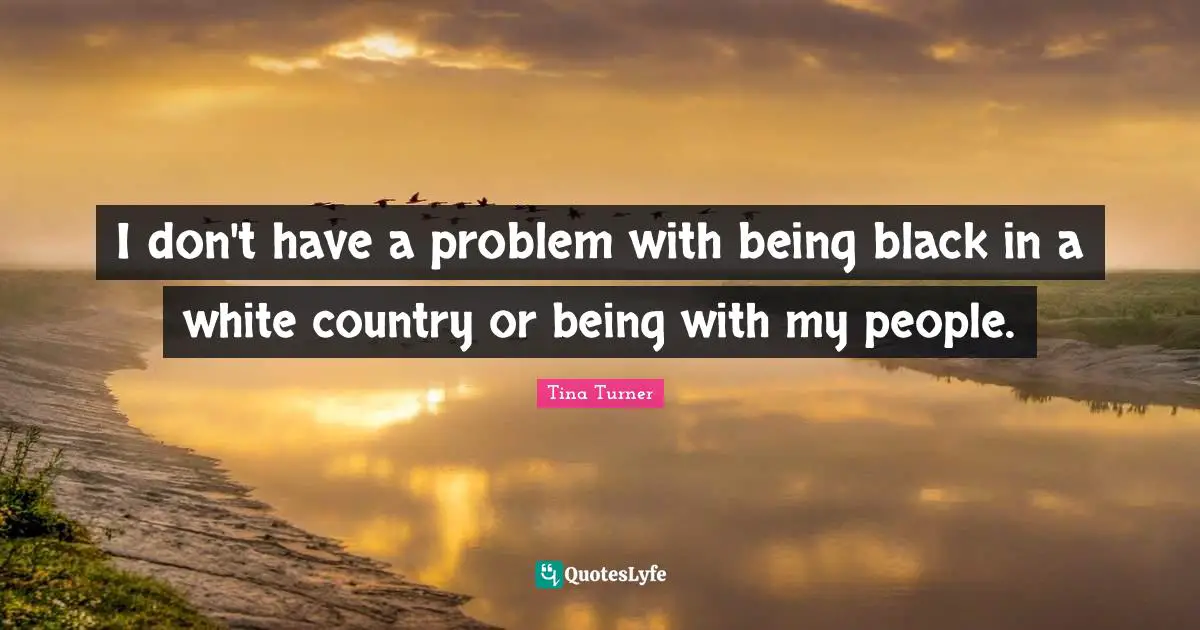 I don't have a problem with being black in a white country or being with my people.