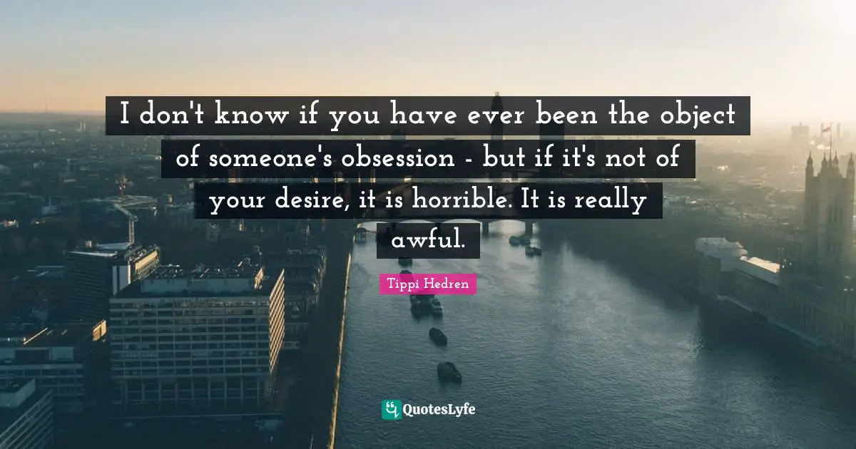 I don't know if you have ever been the object of someone's obsession - but if it's not of your desire, it is horrible. It is really awful.