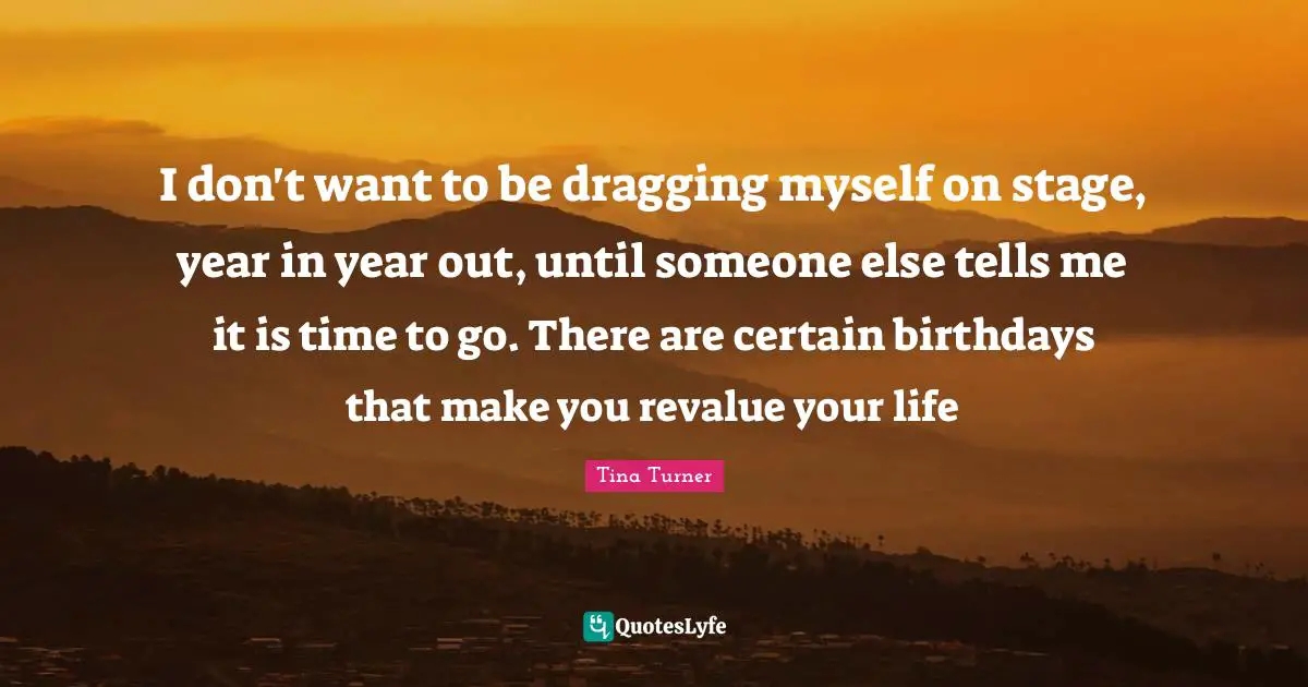 I don't want to be dragging myself on stage, year in year out, until someone else tells me it is time to go. There are certain birthdays that make you revalue your life