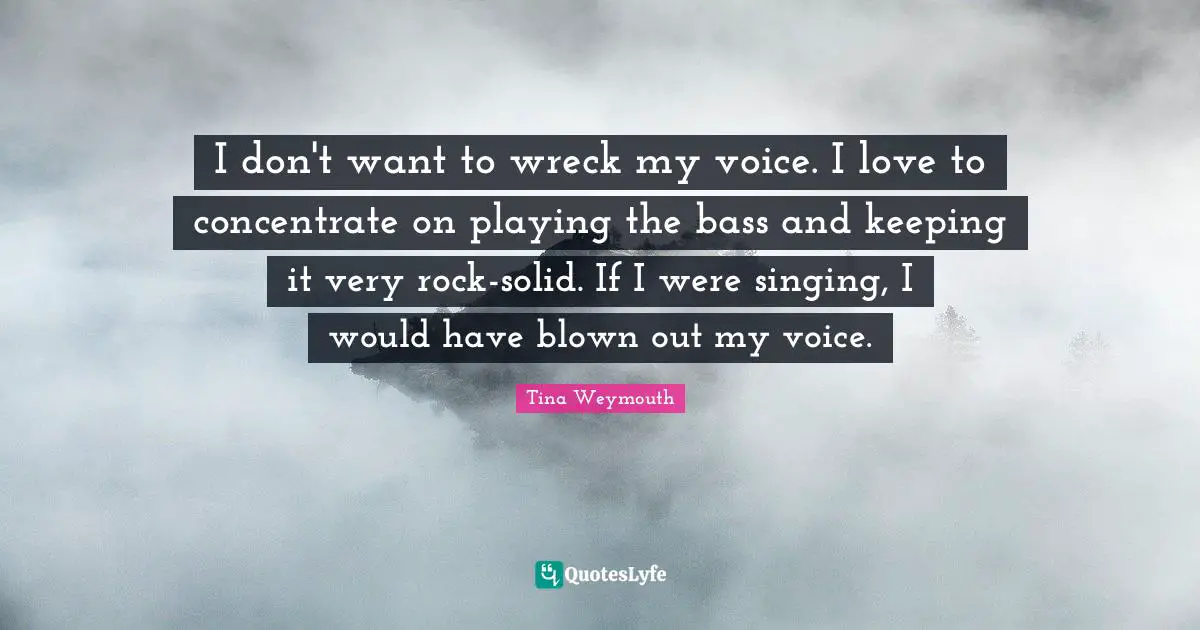 I don't want to wreck my voice. I love to concentrate on playing the bass and keeping it very rock-solid. If I were singing, I would have blown out my voice.