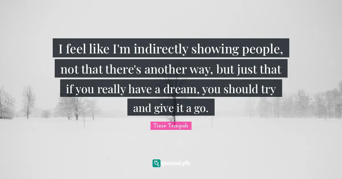 I feel like I'm indirectly showing people, not that there's another way, but just that if you really have a dream, you should try and give it a go.