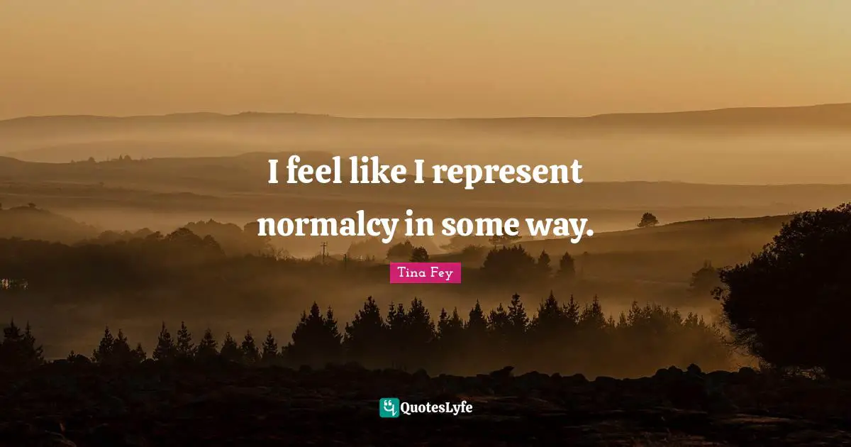 I feel like I represent normalcy in some way.