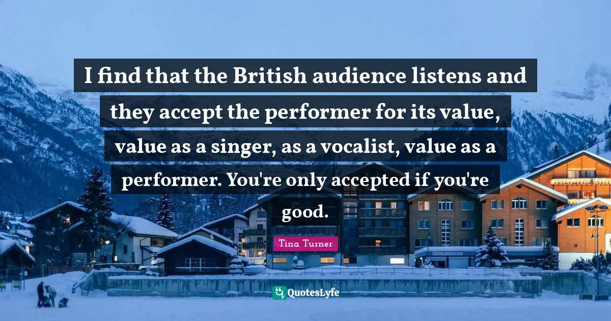 I find that the British audience listens and they accept the performer for its value, value as a singer, as a vocalist, value as a performer. You're only accepted if you're good.