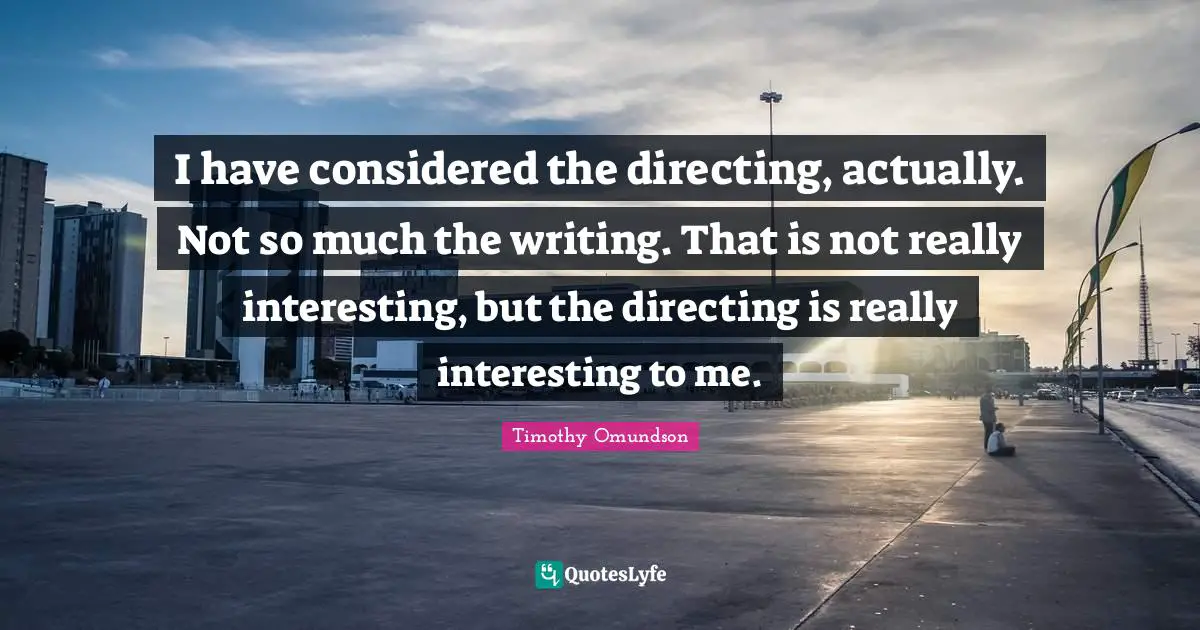 I have considered the directing, actually. Not so much the writing. That is not really interesting, but the directing is really interesting to me.