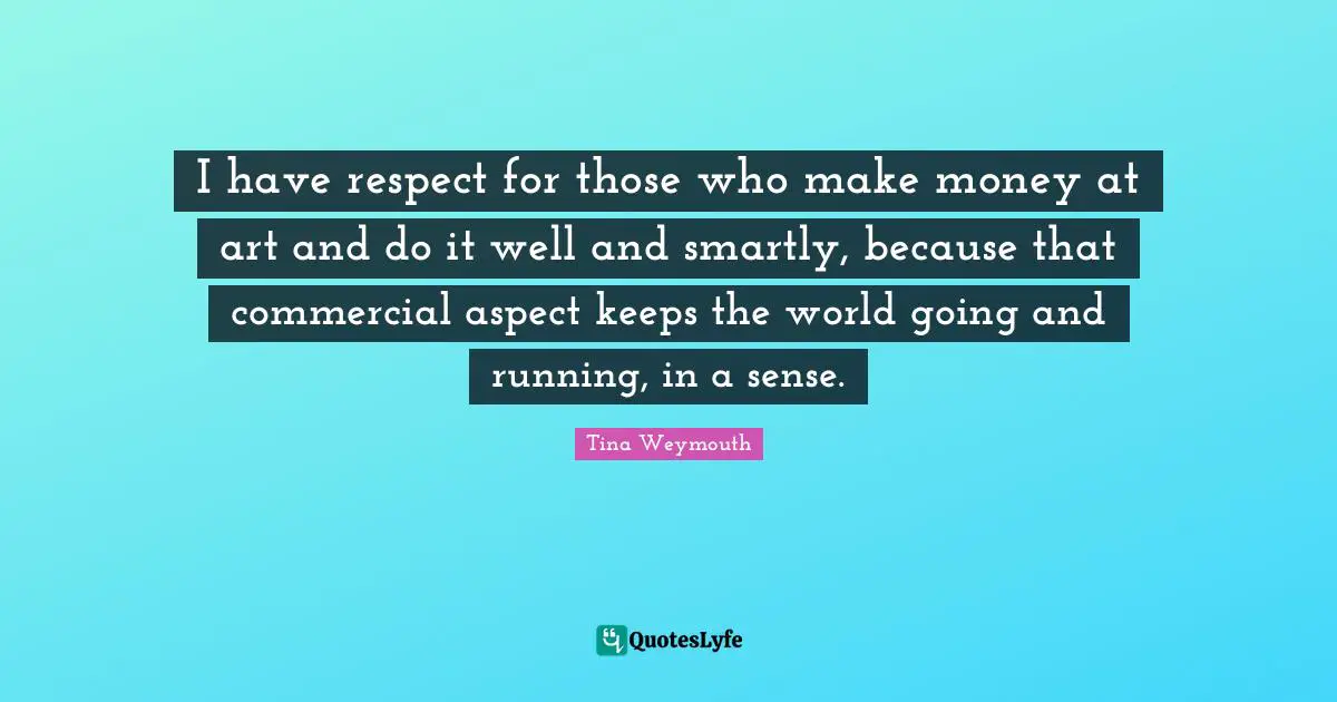 I have respect for those who make money at art and do it well and smartly, because that commercial aspect keeps the world going and running, in a sense.