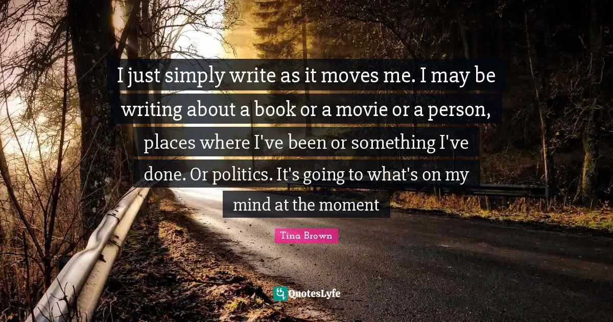 I just simply write as it moves me. I may be writing about a book or a movie or a person, places where I've been or something I've done. Or politics. It's going to what's on my mind at the moment