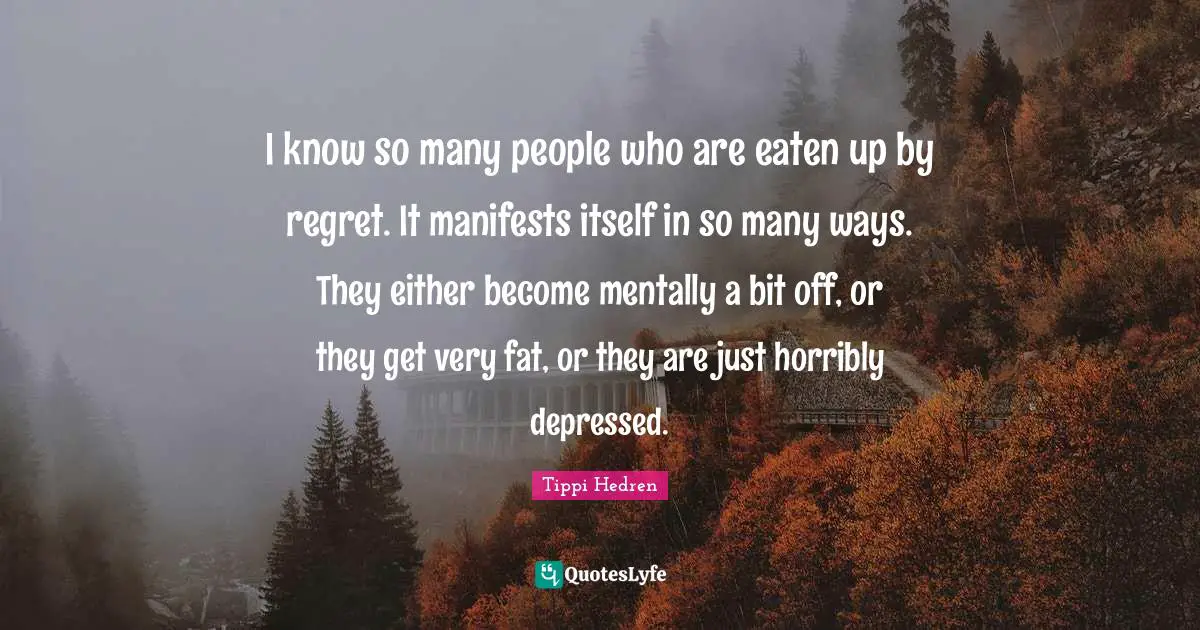I know so many people who are eaten up by regret. It manifests itself in so many ways. They either become mentally a bit off, or they get very fat, or they are just horribly depressed.