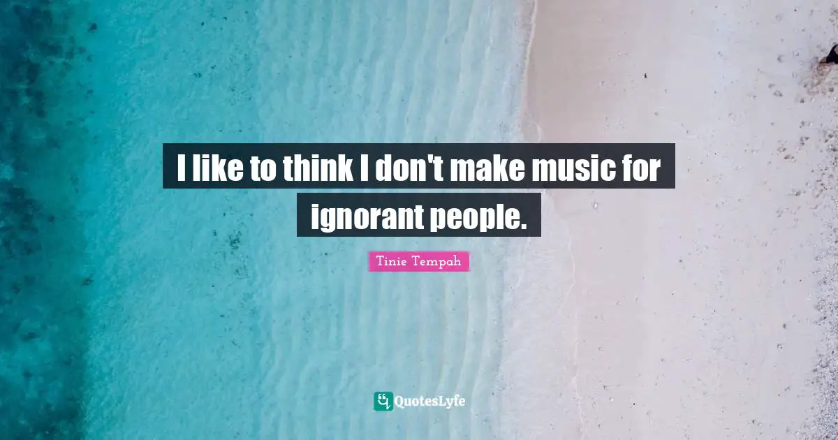 I like to think I don't make music for ignorant people.