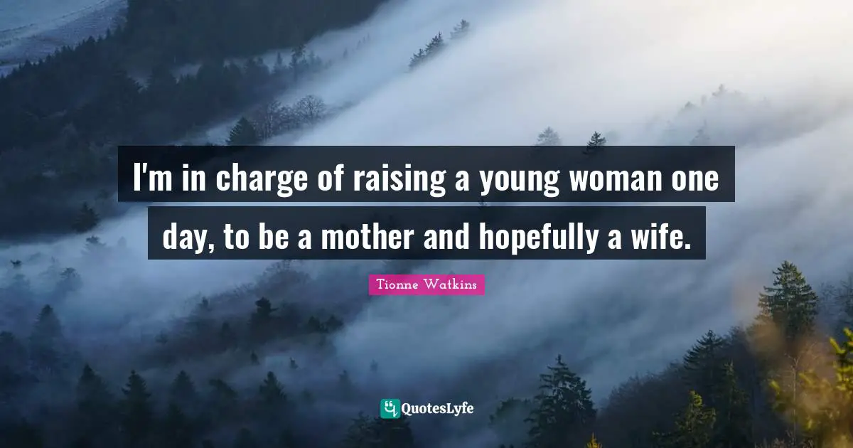 I'm in charge of raising a young woman one day, to be a mother and hopefully a wife.