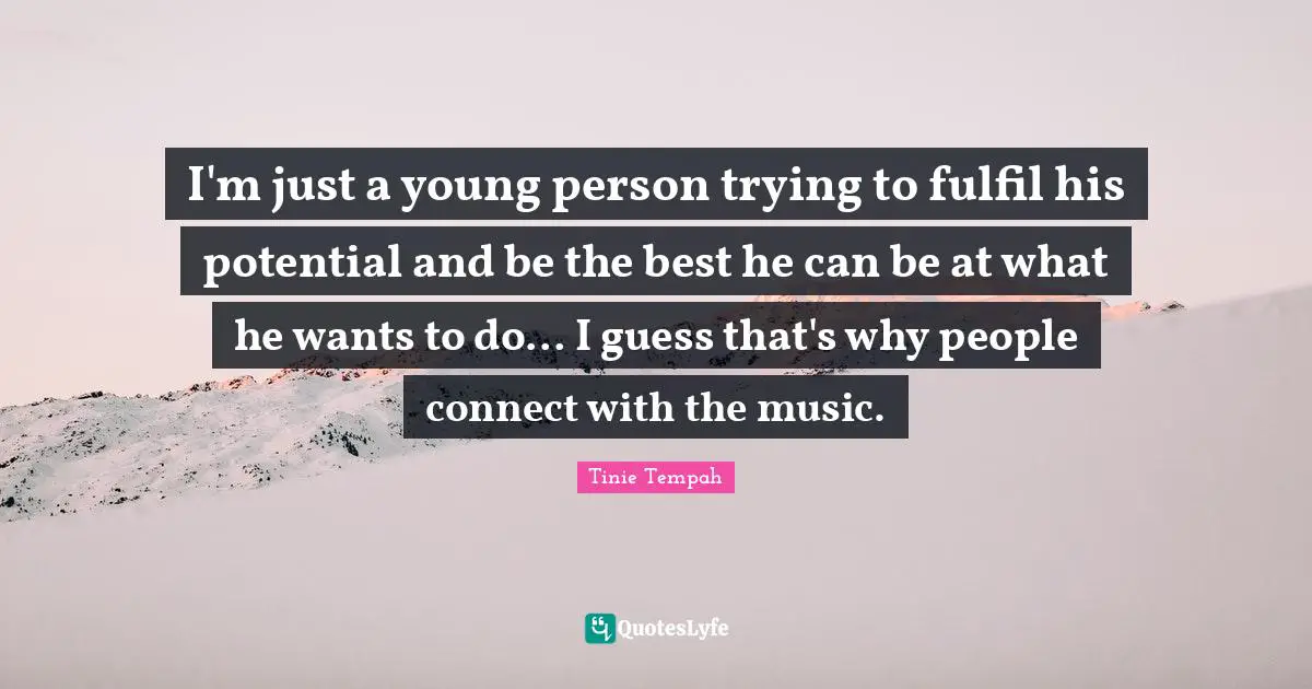 I'm just a young person trying to fulfil his potential and be the best he can be at what he wants to do... I guess that's why people connect with the music.