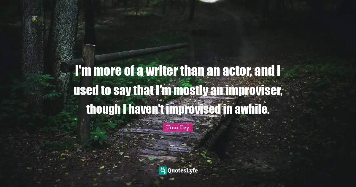 I'm more of a writer than an actor, and I used to say that I'm mostly an improviser, though I haven't improvised in awhile.
