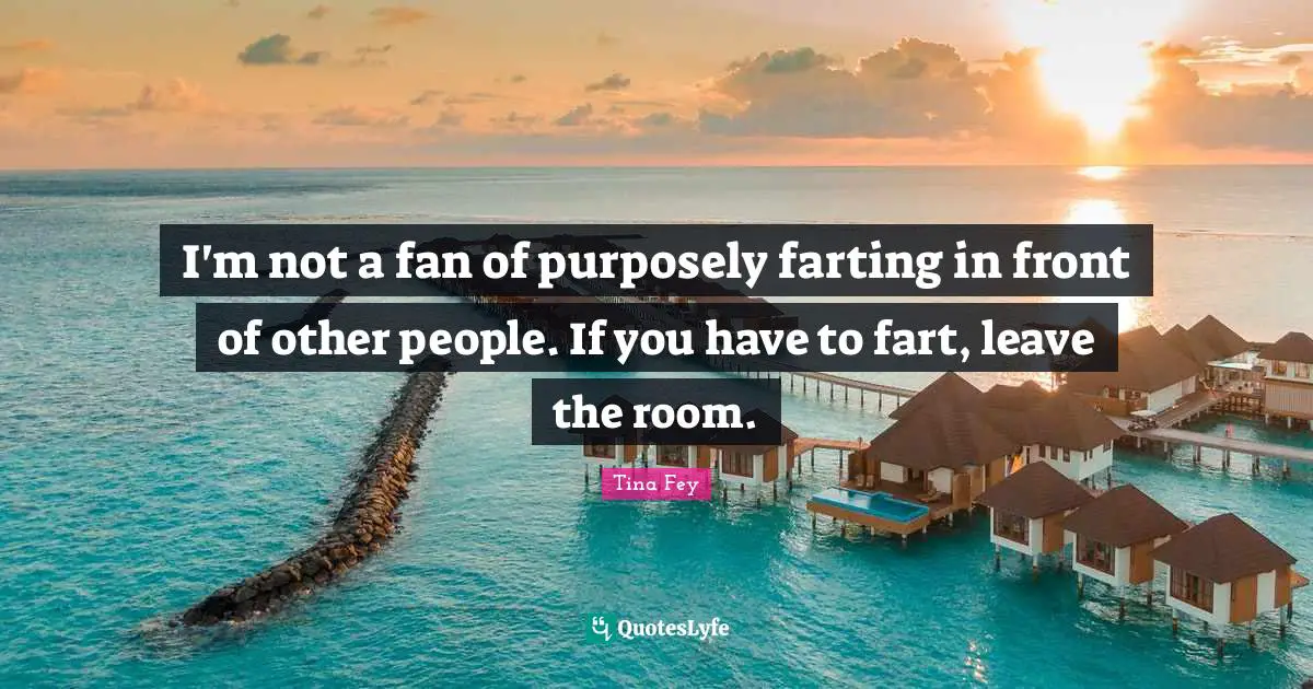 I'm not a fan of purposely farting in front of other people. If you have to fart, leave the room.