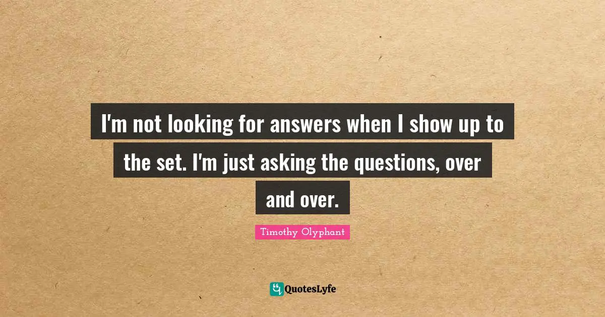 I'm not looking for answers when I show up to the set. I'm just asking the questions, over and over.