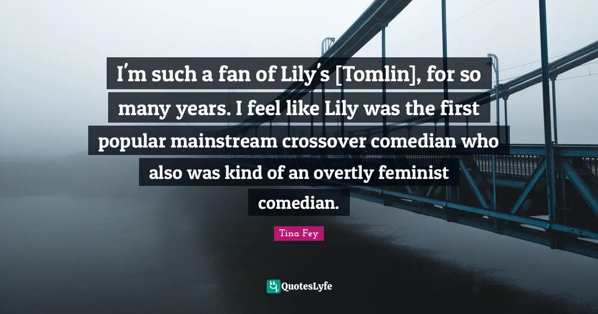 I'm such a fan of Lily's [Tomlin], for so many years. I feel like Lily was the first popular mainstream crossover comedian who also was kind of an overtly feminist comedian.