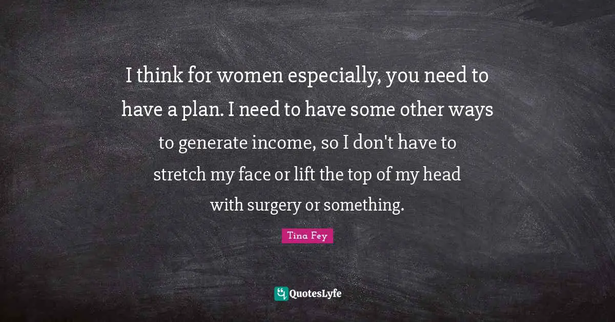 I think for women especially, you need to have a plan. I need to have some other ways to generate income, so I don't have to stretch my face or lift the top of my head with surgery or something.