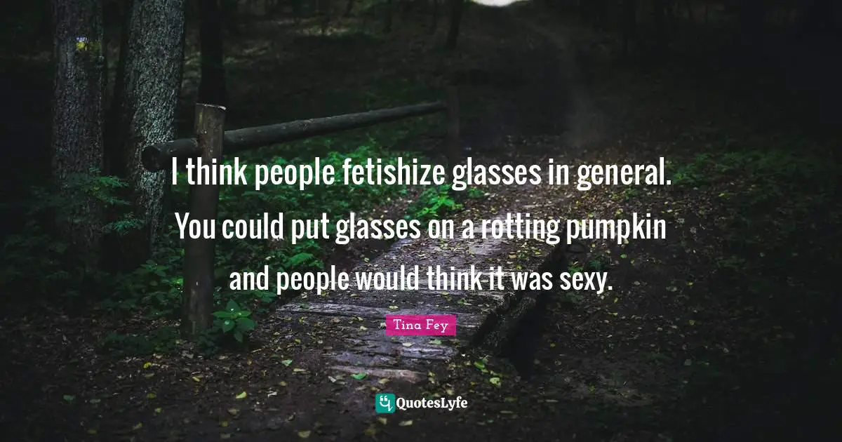 I think people fetishize glasses in general. You could put glasses on a rotting pumpkin and people would think it was sexy.