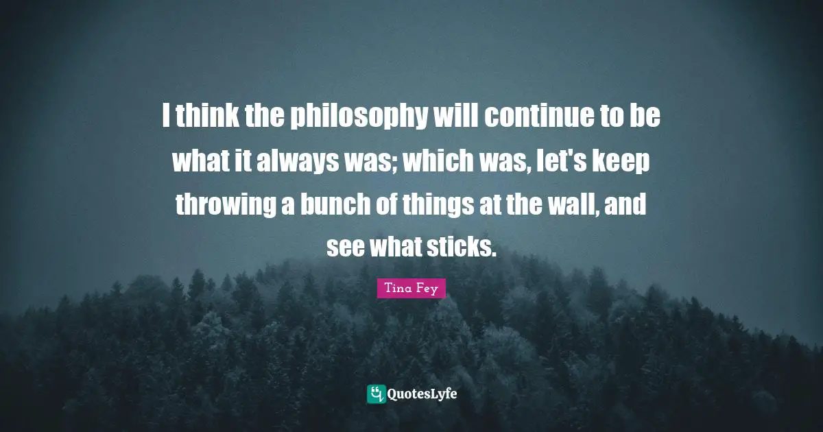 I think the philosophy will continue to be what it always was; which was, let's keep throwing a bunch of things at the wall, and see what sticks.