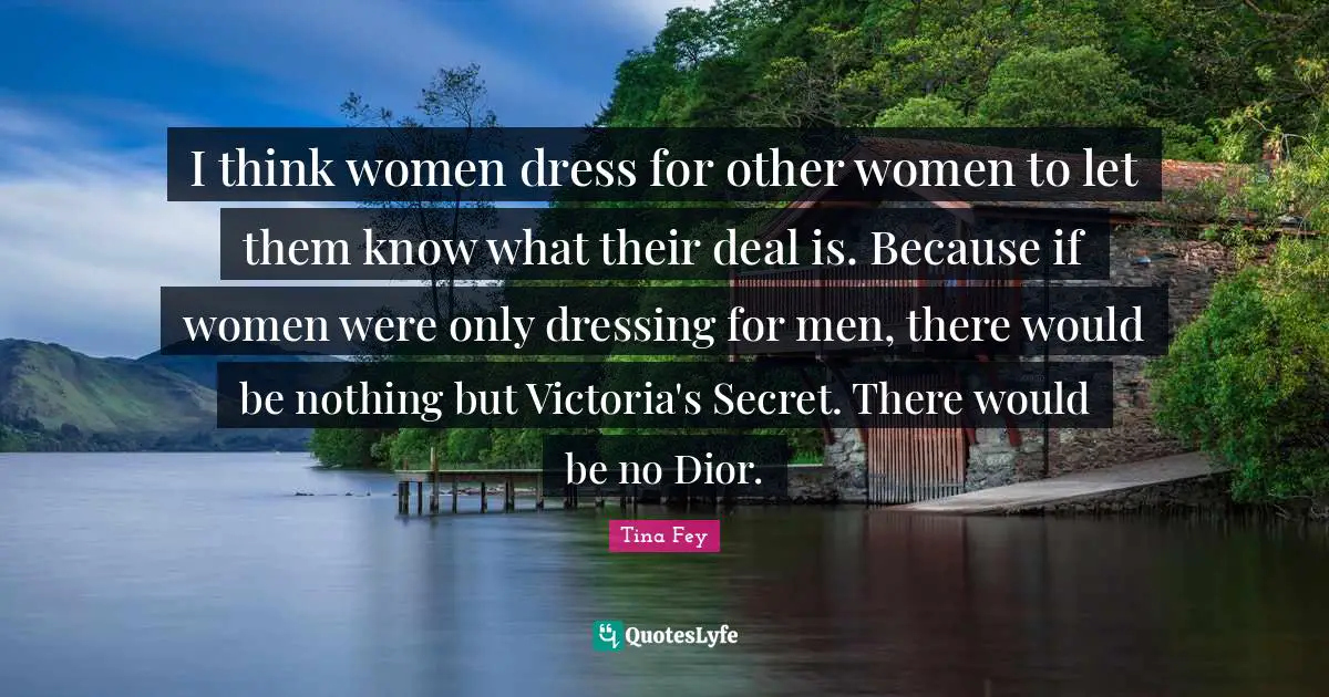 I think women dress for other women to let them know what their deal is. Because if women were only dressing for men, there would be nothing but Victoria's Secret. There would be no Dior.