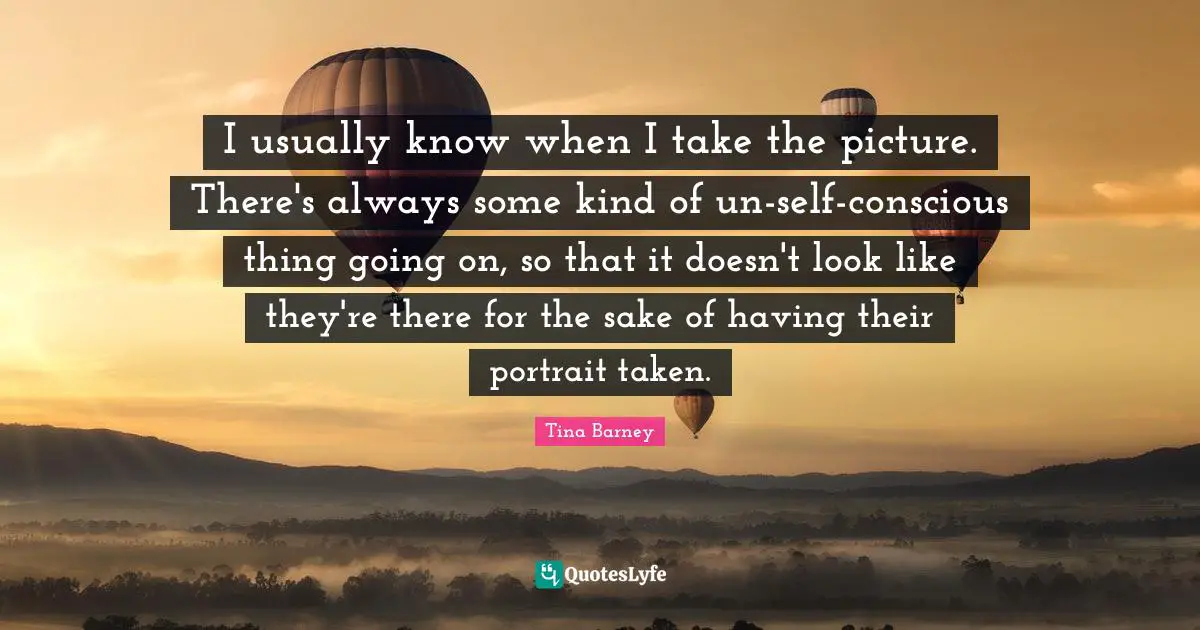 I usually know when I take the picture. There's always some kind of un-self-conscious thing going on, so that it doesn't look like they're there for the sake of having their portrait taken.