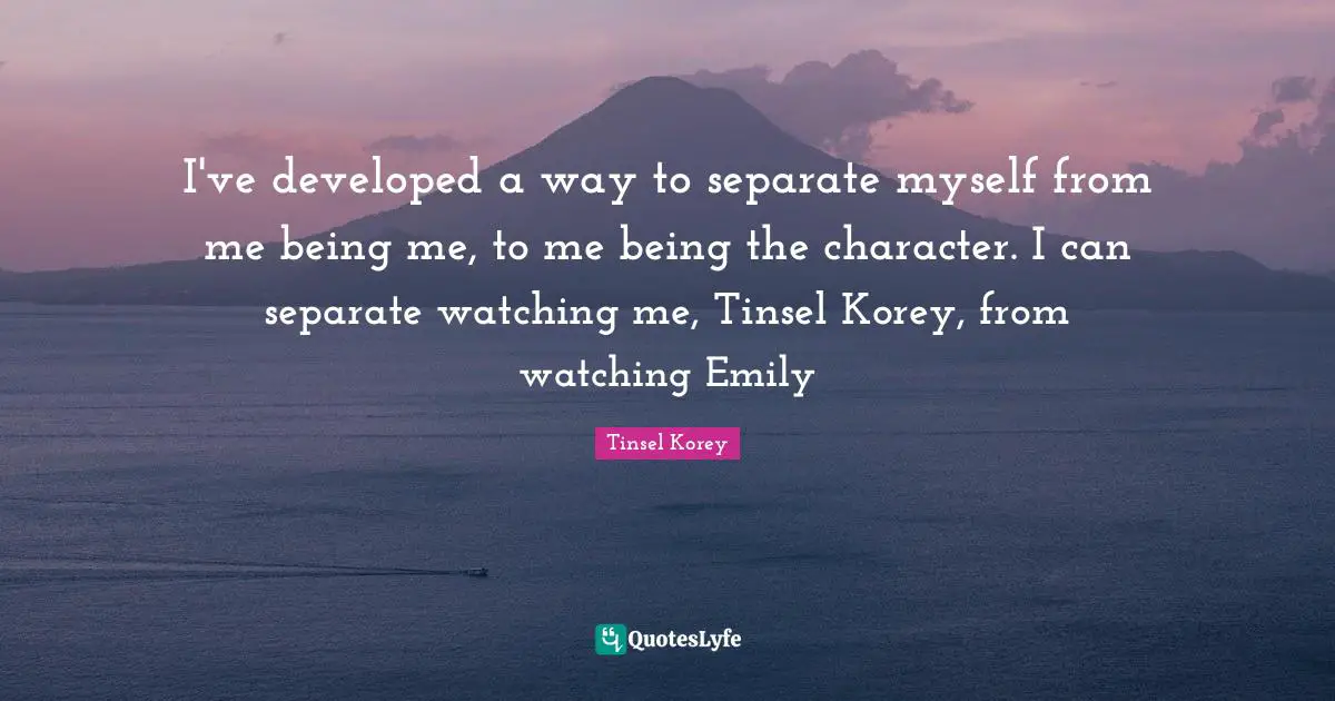 I've developed a way to separate myself from me being me, to me being the character. I can separate watching me, Tinsel Korey, from watching Emily