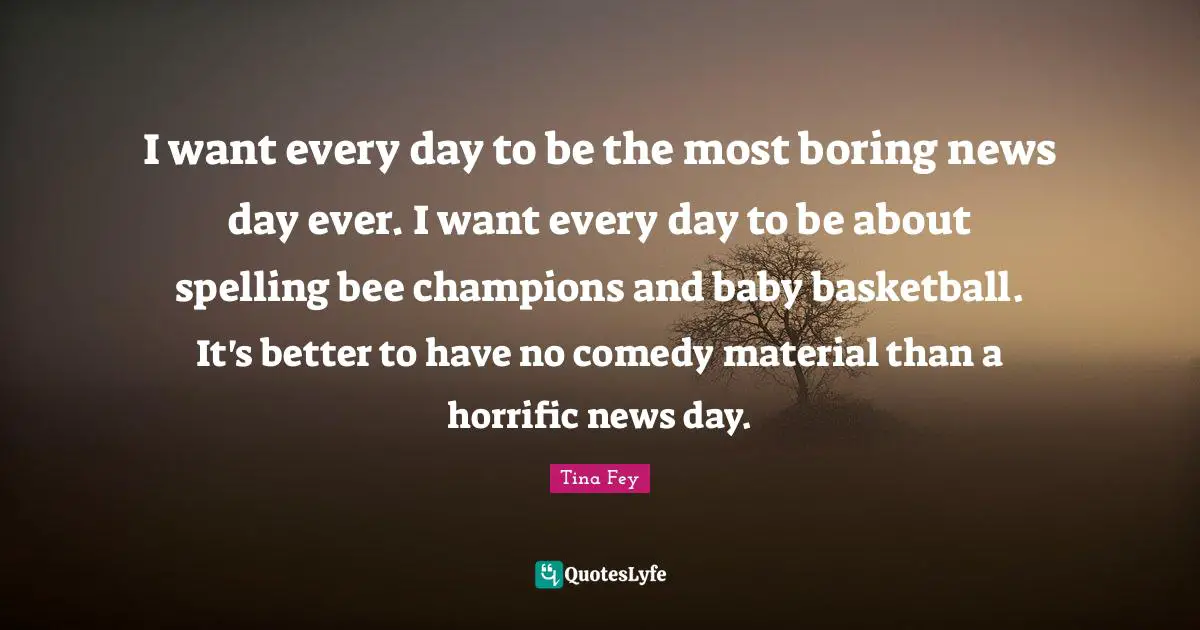 I want every day to be the most boring news day ever. I want every day to be about spelling bee champions and baby basketball. It's better to have no comedy material than a horrific news day.