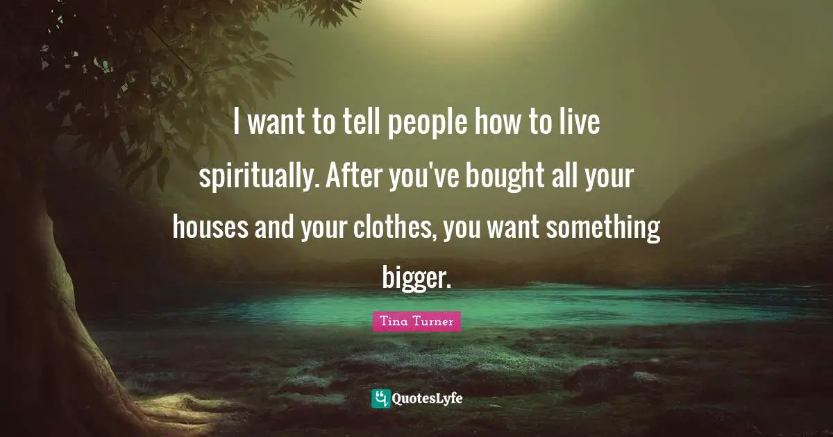 I want to tell people how to live spiritually. After you've bought all your houses and your clothes, you want something bigger.
