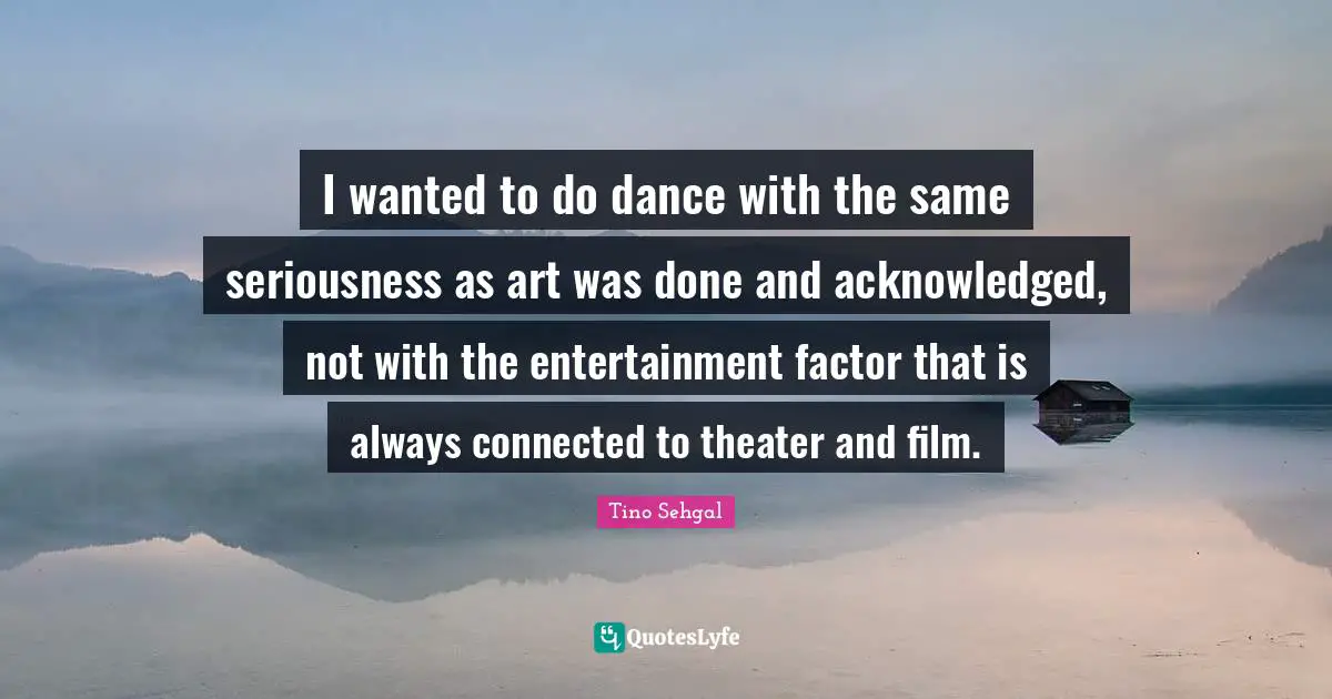 I wanted to do dance with the same seriousness as art was done and acknowledged, not with the entertainment factor that is always connected to theater and film.