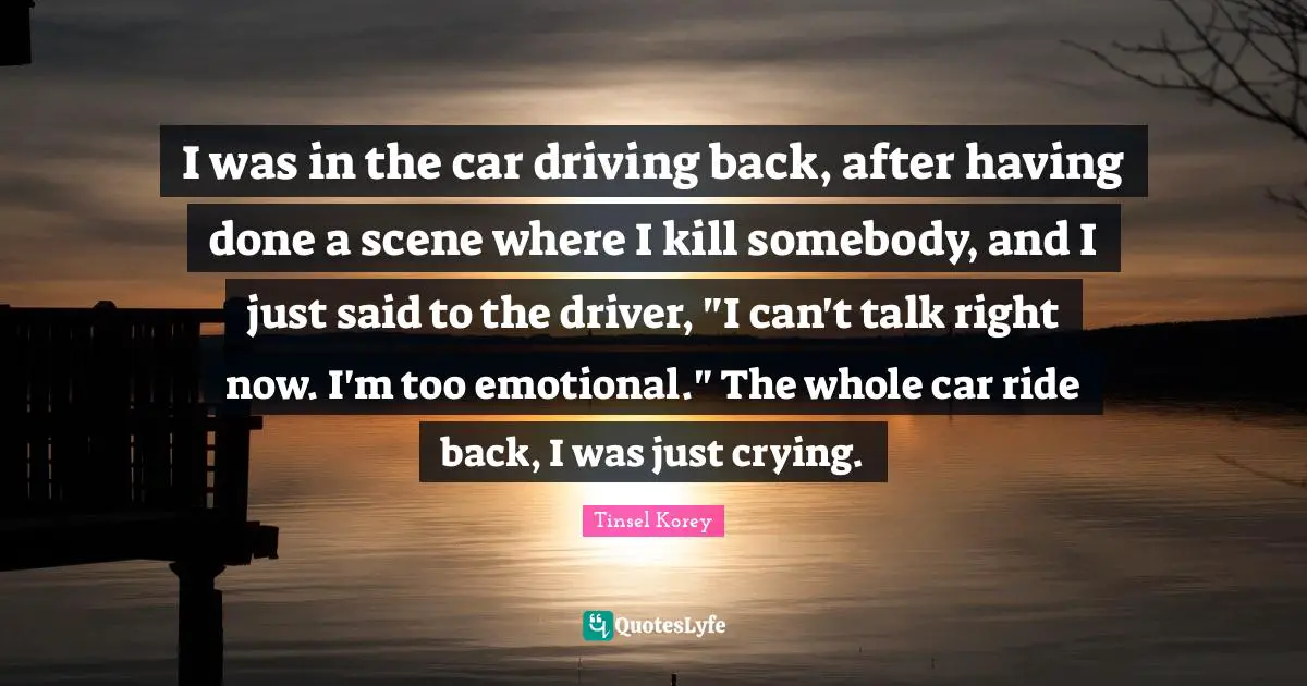 I was in the car driving back, after having done a scene where I kill somebody, and I just said to the driver, "I can't talk right now. I'm too emotional." The whole car ride back, I was just crying.