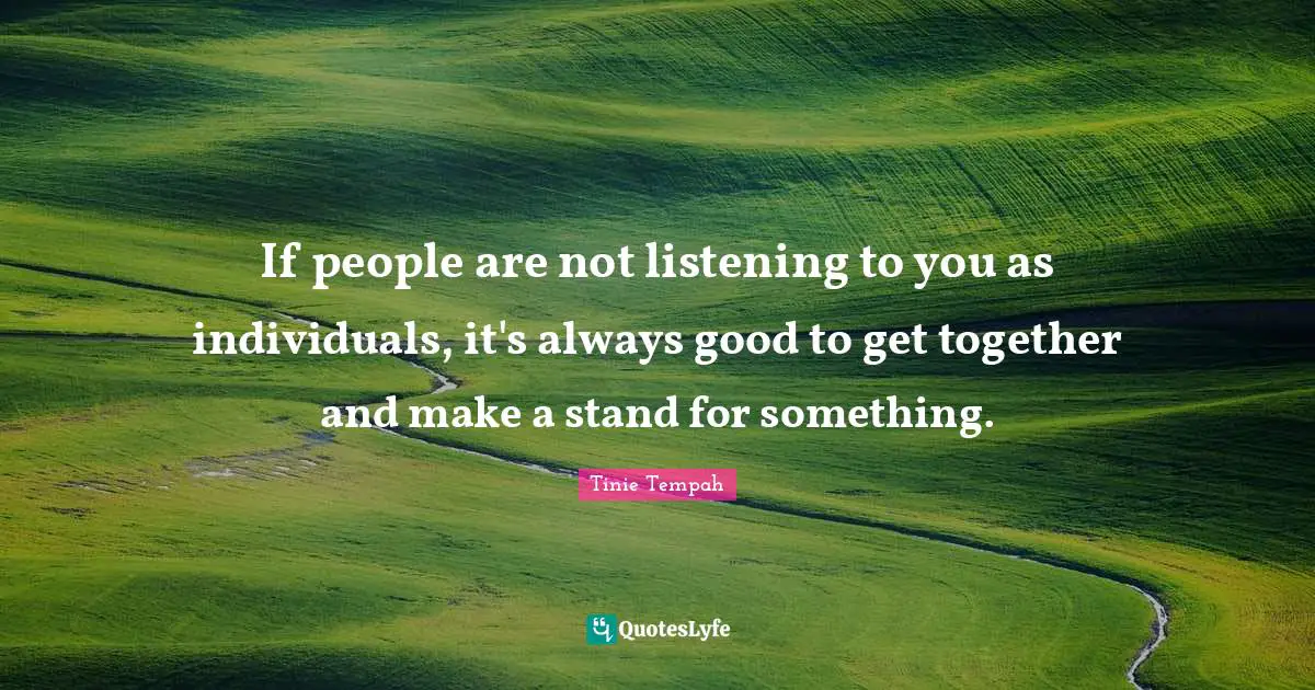 If people are not listening to you as individuals, it's always good to get together and make a stand for something.
