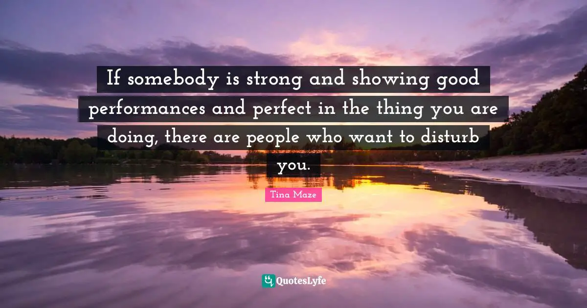 If somebody is strong and showing good performances and perfect in the thing you are doing, there are people who want to disturb you.