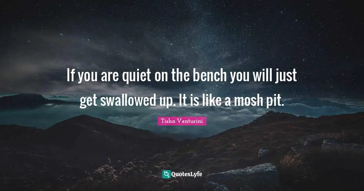 If you are quiet on the bench you will just get swallowed up. It is like a mosh pit.