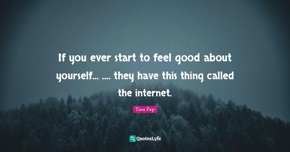 If you ever start to feel good about yourself... .... they have this thing called the internet.
