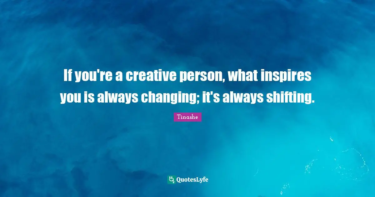 If you're a creative person, what inspires you is always changing; it's always shifting.