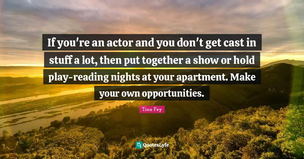 If you're an actor and you don't get cast in stuff a lot, then put together a show or hold play-reading nights at your apartment. Make your own opportunities.