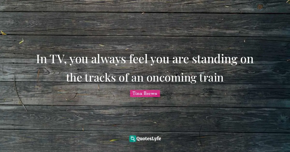 In TV, you always feel you are standing on the tracks of an oncoming train