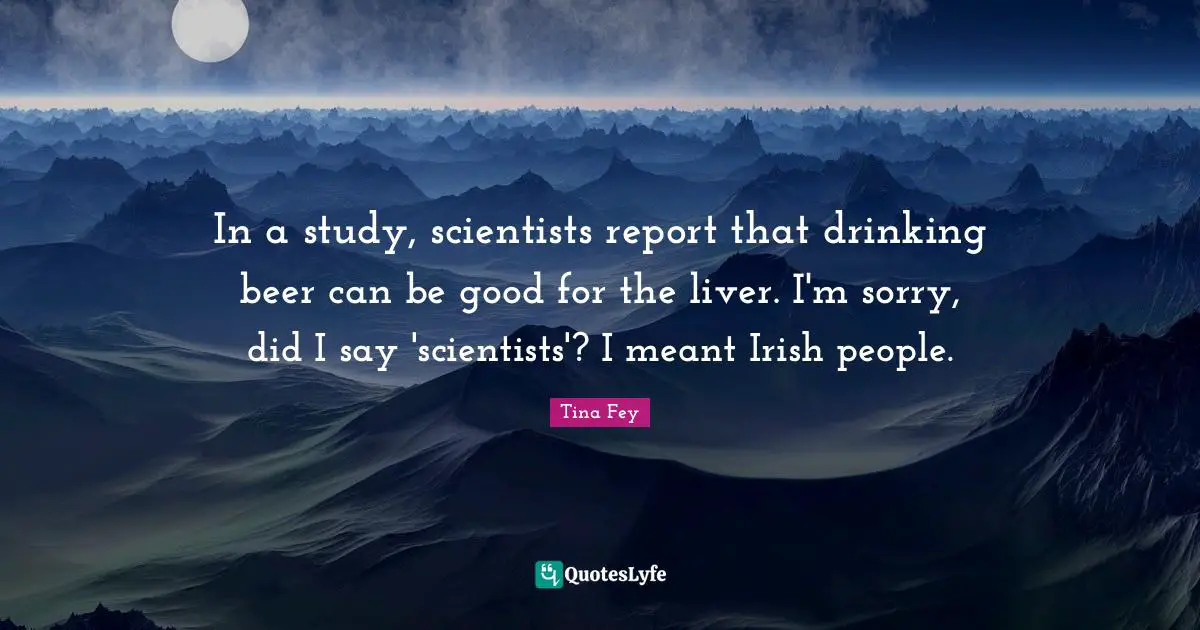 In a study, scientists report that drinking beer can be good for the liver. I'm sorry, did I say 'scientists'? I meant Irish people.