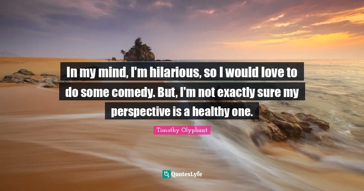 Timothy Olyphant Quotes: In my mind, I'm hilarious, so I would love to do some comedy. But, I'm not exactly sure my perspective is a healthy one.