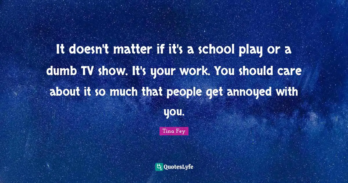 It doesn't matter if it's a school play or a dumb TV show. It's your work. You should care about it so much that people get annoyed with you.