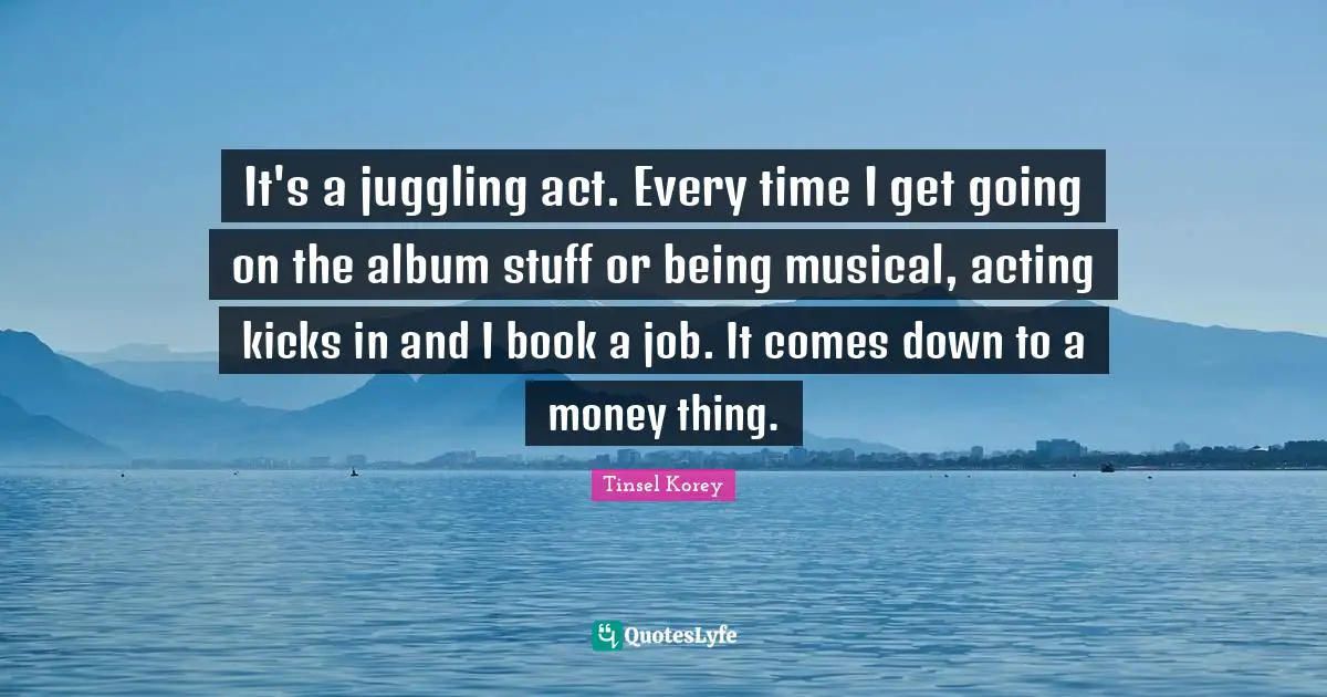 Juggling Quotes: "It's a juggling act. Every time I get going on the album stuff or being musical, acting kicks in and I book a job. It comes down to a money thing."