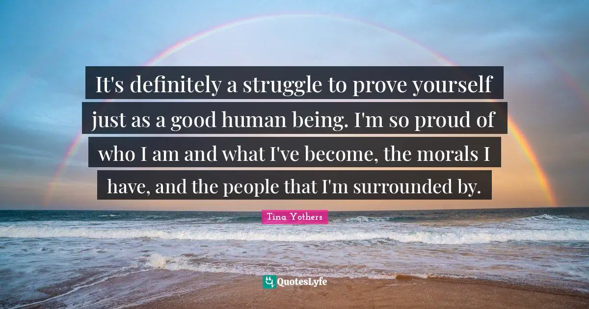 It's definitely a struggle to prove yourself just as a good human being. I'm so proud of who I am and what I've become, the morals I have, and the people that I'm surrounded by.