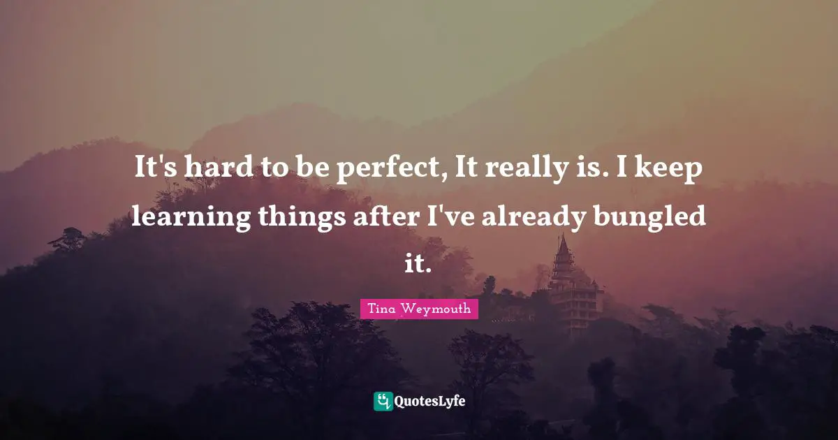 It's hard to be perfect, It really is. I keep learning things after I've already bungled it.