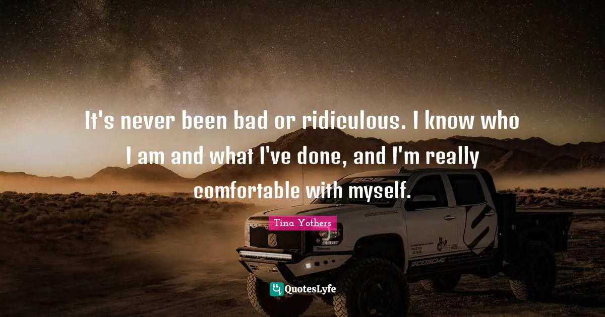 It's never been bad or ridiculous. I know who I am and what I've done, and I'm really comfortable with myself.