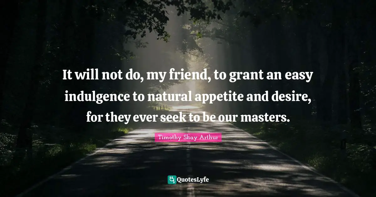 Timothy Shay Arthur Quotes: "It will not do, my friend, to grant an easy indulgence to natural appetite and desire, for they ever seek to be our masters."