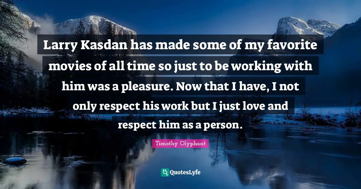 Timothy Olyphant Quotes: Larry Kasdan has made some of my favorite movies of all time so just to be working with him was a pleasure. Now that I have, I not only respect his work but I just love and respect him as a person.